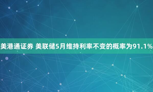 美港通证券 美联储5月维持利率不变的概率为91.1%