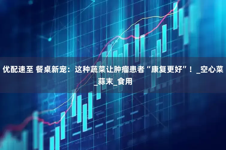 优配速至 餐桌新宠：这种蔬菜让肿瘤患者“康复更好”！_空心菜_蒜末_食用