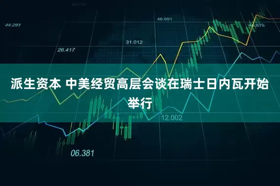 派生资本 中美经贸高层会谈在瑞士日内瓦开始举行