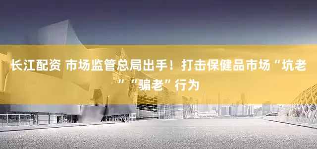 长江配资 市场监管总局出手！打击保健品市场“坑老”“骗老”行为