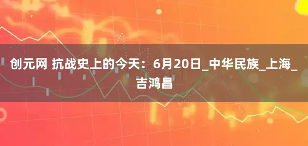 创元网 抗战史上的今天：6月20日_中华民族_上海_吉鸿昌