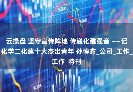云操盘 坚守宣传阵地 传递化建强音 ——记中国化学二化建十大杰出青年 孙博鑫_公司_工作_特刊