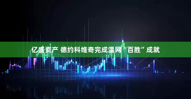 亿盛资产 德约科维奇完成温网“百胜”成就