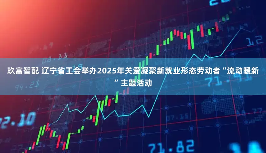 玖富智配 辽宁省工会举办2025年关爱凝聚新就业形态劳动者“流动暖新”主题活动
