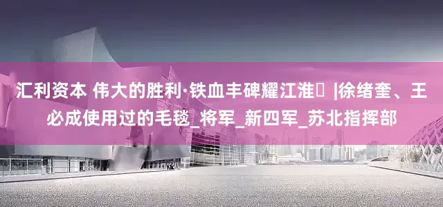 汇利资本 伟大的胜利·铁血丰碑耀江淮㉝|徐绪奎、王必成使用过的毛毯_将军_新四军_苏北指挥部