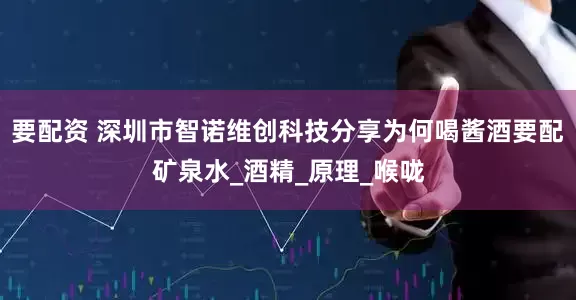 要配资 深圳市智诺维创科技分享为何喝酱酒要配矿泉水_酒精_原理_喉咙