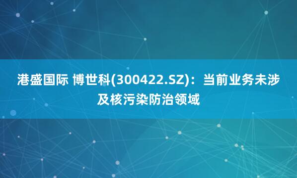 港盛国际 博世科(300422.SZ)：当前业务未涉及核污染防治领域