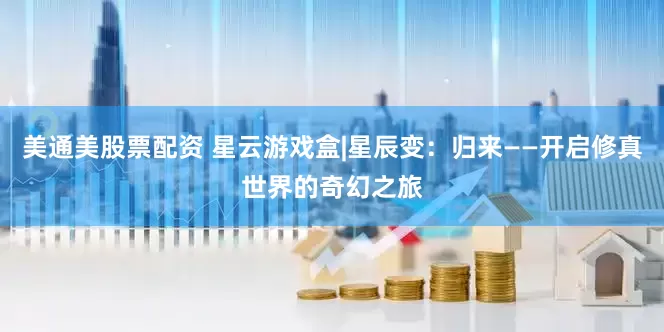 美通美股票配资 星云游戏盒|星辰变：归来——开启修真世界的奇幻之旅