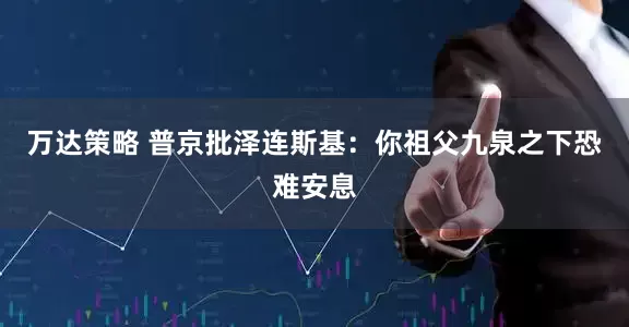 万达策略 普京批泽连斯基：你祖父九泉之下恐难安息