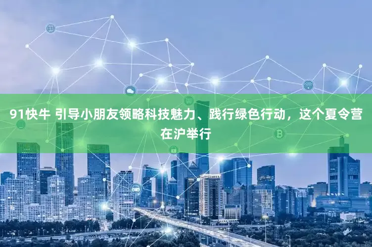 91快牛 引导小朋友领略科技魅力、践行绿色行动，这个夏令营在沪举行