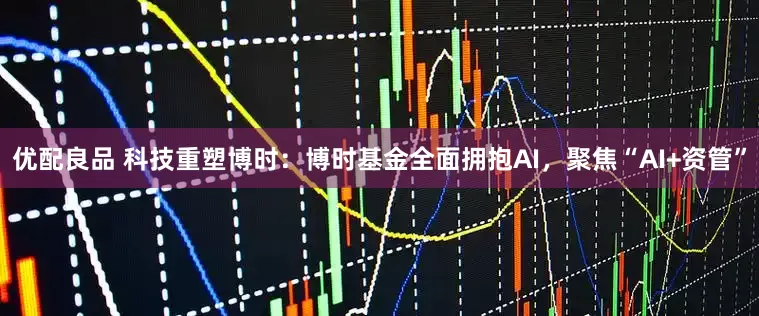 优配良品 科技重塑博时：博时基金全面拥抱AI，聚焦“AI+资管”